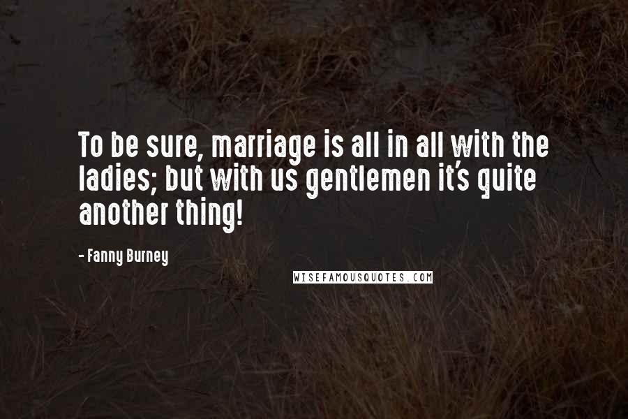 Fanny Burney Quotes: To be sure, marriage is all in all with the ladies; but with us gentlemen it's quite another thing!
