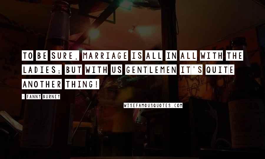 Fanny Burney Quotes: To be sure, marriage is all in all with the ladies; but with us gentlemen it's quite another thing!