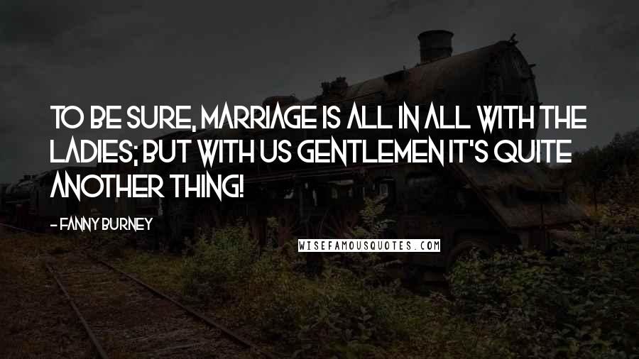 Fanny Burney Quotes: To be sure, marriage is all in all with the ladies; but with us gentlemen it's quite another thing!