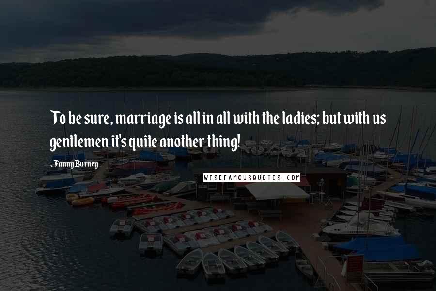 Fanny Burney Quotes: To be sure, marriage is all in all with the ladies; but with us gentlemen it's quite another thing!