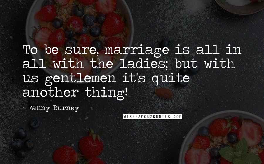 Fanny Burney Quotes: To be sure, marriage is all in all with the ladies; but with us gentlemen it's quite another thing!