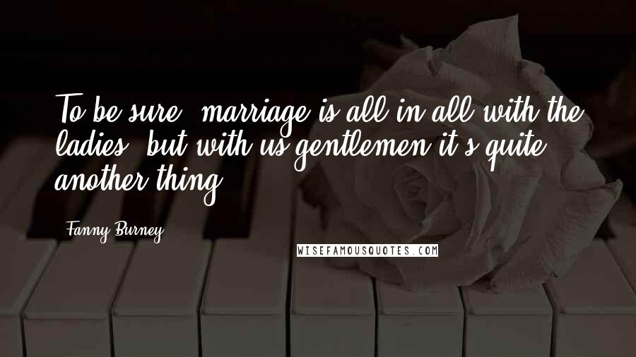 Fanny Burney Quotes: To be sure, marriage is all in all with the ladies; but with us gentlemen it's quite another thing!