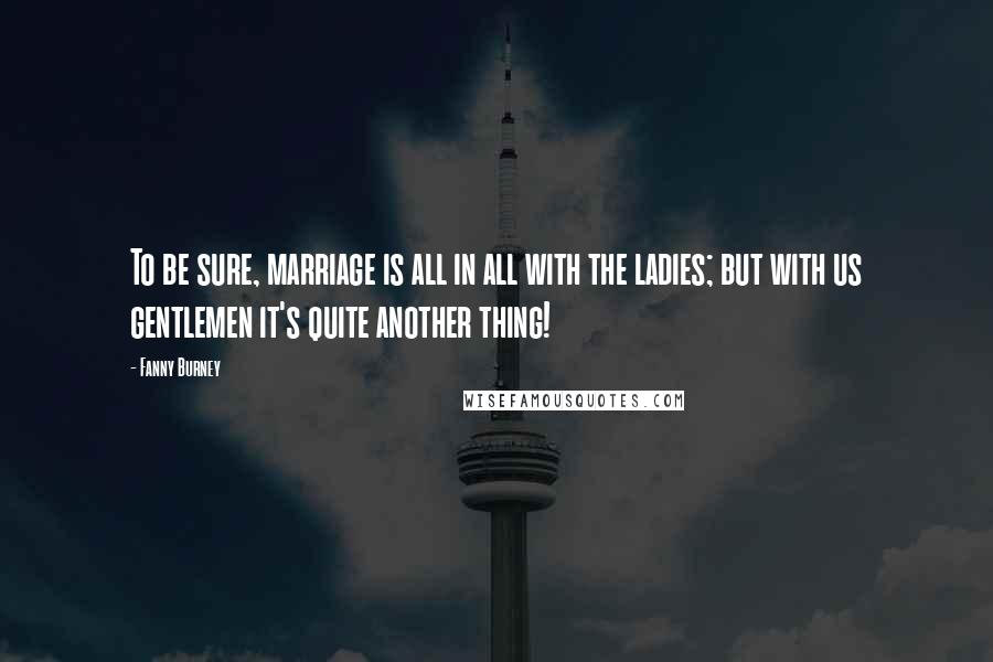 Fanny Burney Quotes: To be sure, marriage is all in all with the ladies; but with us gentlemen it's quite another thing!