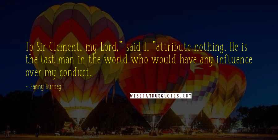 Fanny Burney Quotes: To Sir Clement, my Lord," said I, "attribute nothing. He is the last man in the world who would have any influence over my conduct.