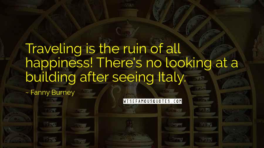 Fanny Burney Quotes: Traveling is the ruin of all happiness! There's no looking at a building after seeing Italy.