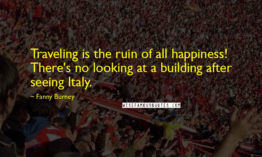 Fanny Burney Quotes: Traveling is the ruin of all happiness! There's no looking at a building after seeing Italy.