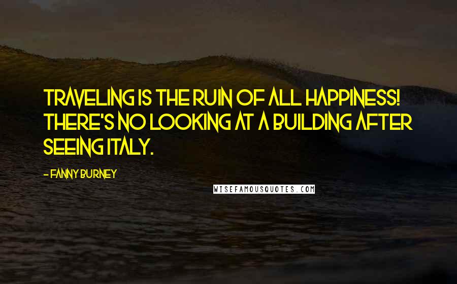 Fanny Burney Quotes: Traveling is the ruin of all happiness! There's no looking at a building after seeing Italy.