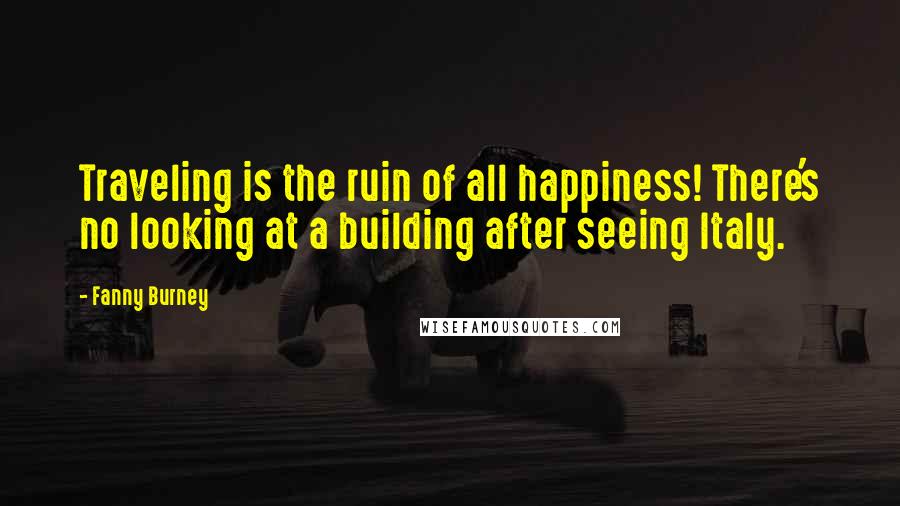 Fanny Burney Quotes: Traveling is the ruin of all happiness! There's no looking at a building after seeing Italy.