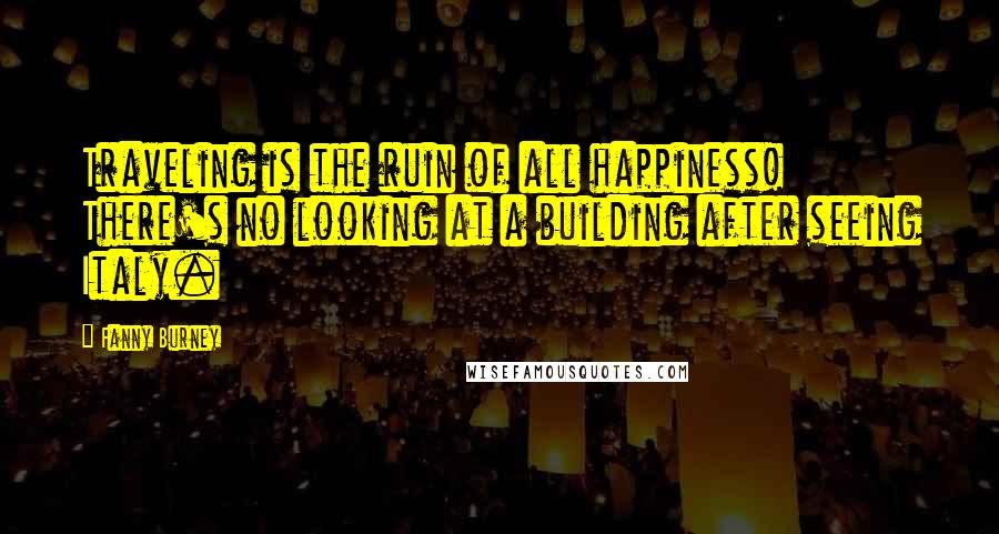 Fanny Burney Quotes: Traveling is the ruin of all happiness! There's no looking at a building after seeing Italy.