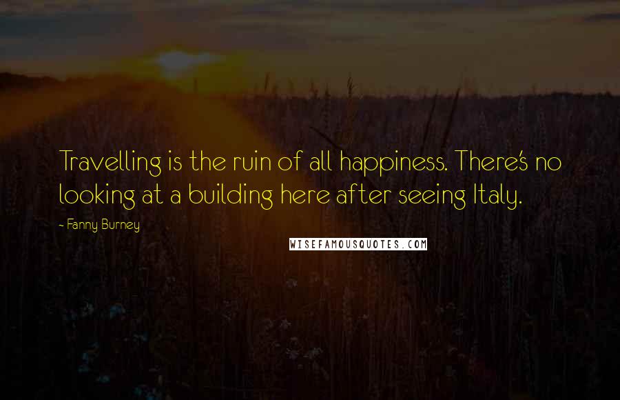 Fanny Burney Quotes: Travelling is the ruin of all happiness. There's no looking at a building here after seeing Italy.