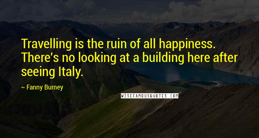 Fanny Burney Quotes: Travelling is the ruin of all happiness. There's no looking at a building here after seeing Italy.