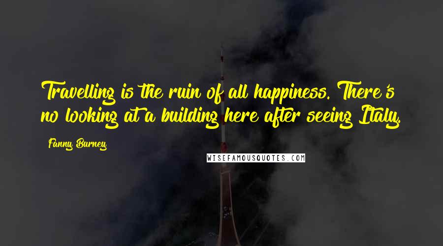 Fanny Burney Quotes: Travelling is the ruin of all happiness. There's no looking at a building here after seeing Italy.