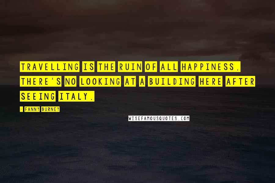 Fanny Burney Quotes: Travelling is the ruin of all happiness. There's no looking at a building here after seeing Italy.