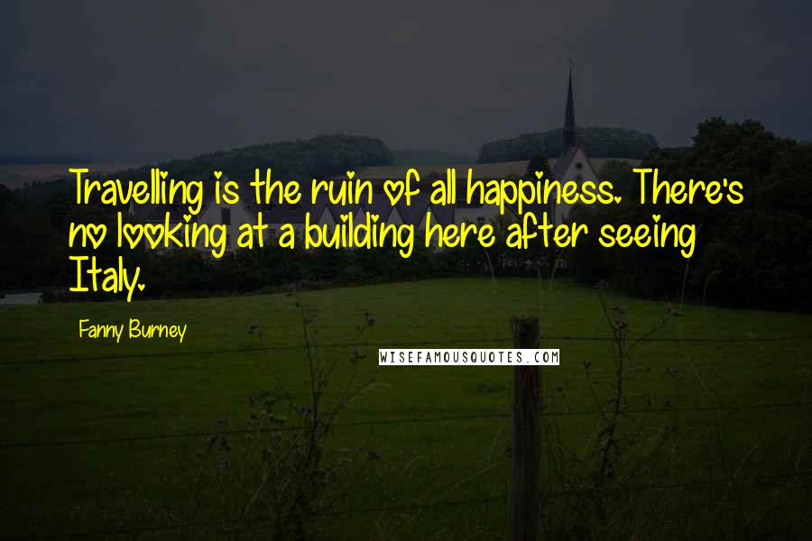 Fanny Burney Quotes: Travelling is the ruin of all happiness. There's no looking at a building here after seeing Italy.