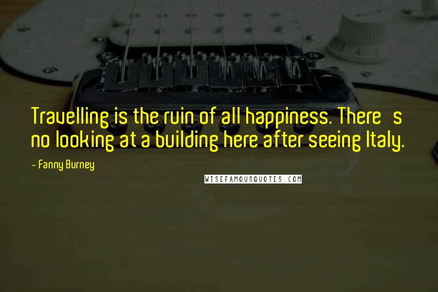 Fanny Burney Quotes: Travelling is the ruin of all happiness. There's no looking at a building here after seeing Italy.