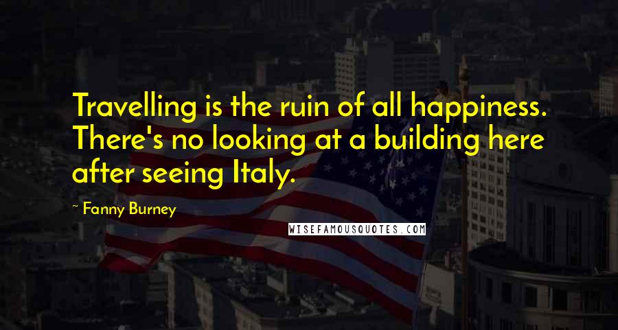 Fanny Burney Quotes: Travelling is the ruin of all happiness. There's no looking at a building here after seeing Italy.