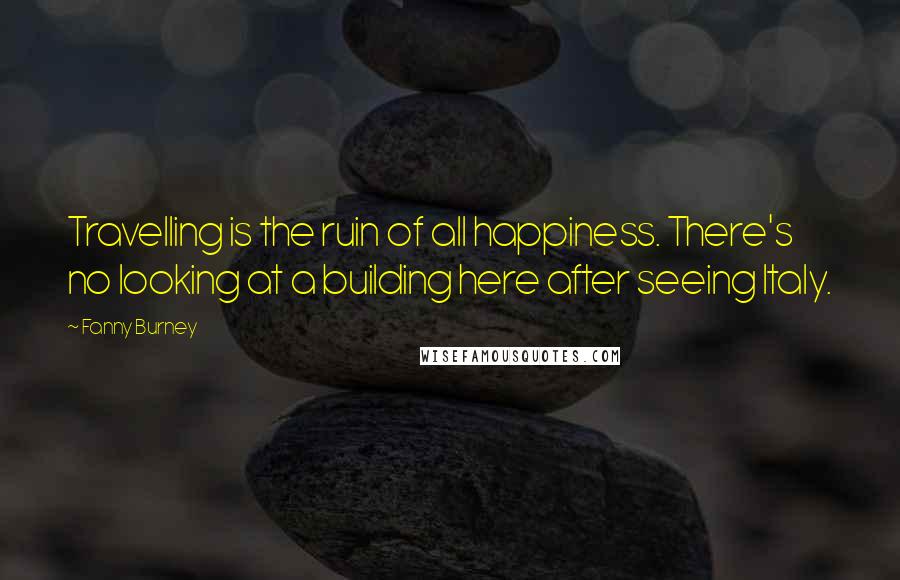 Fanny Burney Quotes: Travelling is the ruin of all happiness. There's no looking at a building here after seeing Italy.