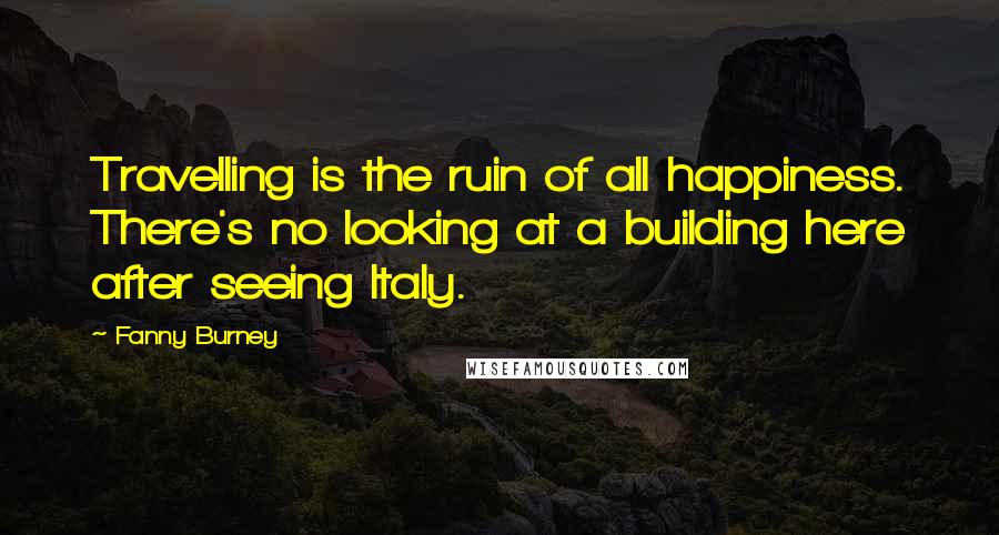 Fanny Burney Quotes: Travelling is the ruin of all happiness. There's no looking at a building here after seeing Italy.