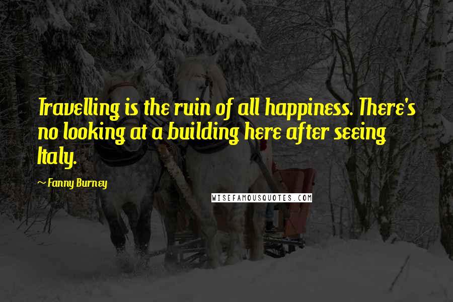 Fanny Burney Quotes: Travelling is the ruin of all happiness. There's no looking at a building here after seeing Italy.