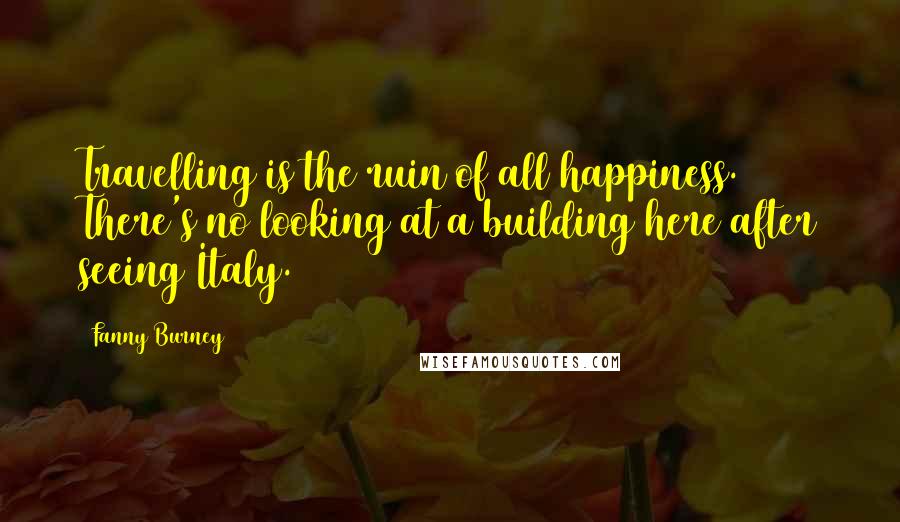 Fanny Burney Quotes: Travelling is the ruin of all happiness. There's no looking at a building here after seeing Italy.