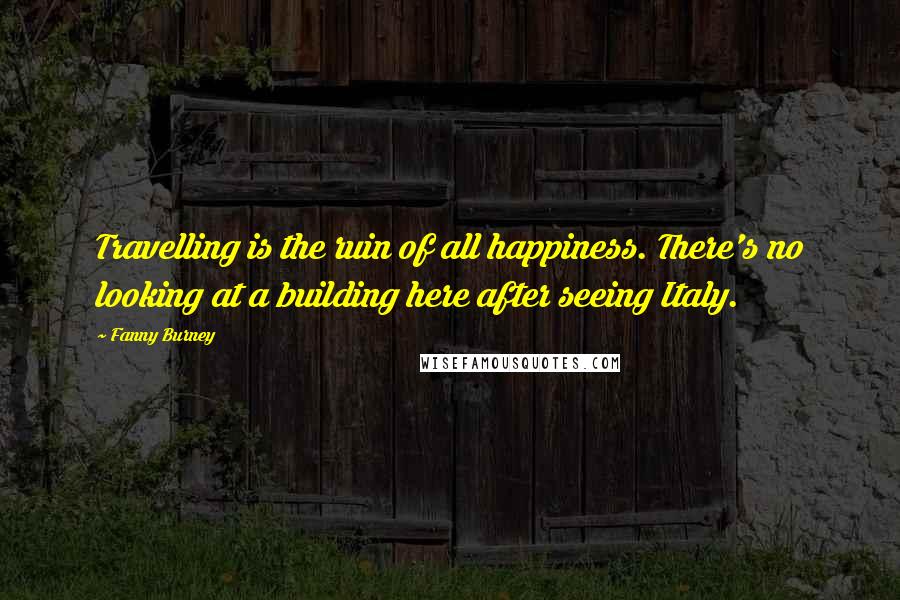 Fanny Burney Quotes: Travelling is the ruin of all happiness. There's no looking at a building here after seeing Italy.