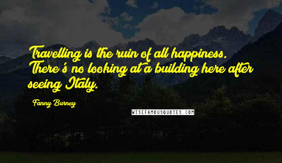 Fanny Burney Quotes: Travelling is the ruin of all happiness. There's no looking at a building here after seeing Italy.