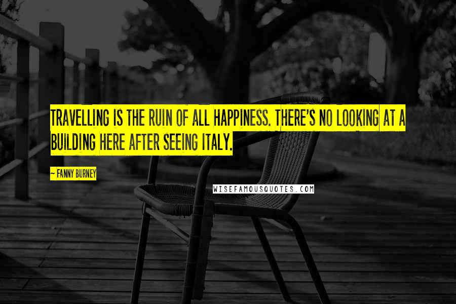 Fanny Burney Quotes: Travelling is the ruin of all happiness. There's no looking at a building here after seeing Italy.