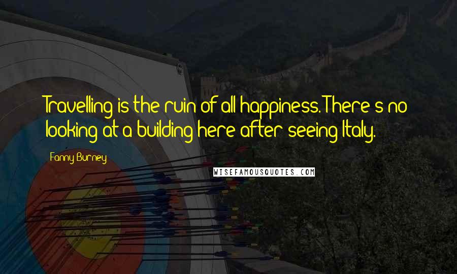 Fanny Burney Quotes: Travelling is the ruin of all happiness. There's no looking at a building here after seeing Italy.