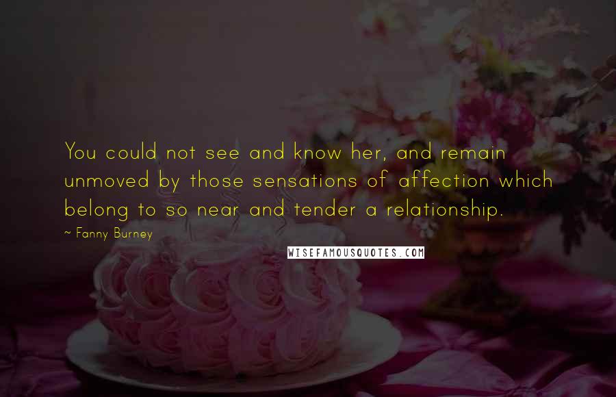 Fanny Burney Quotes: You could not see and know her, and remain unmoved by those sensations of affection which belong to so near and tender a relationship.