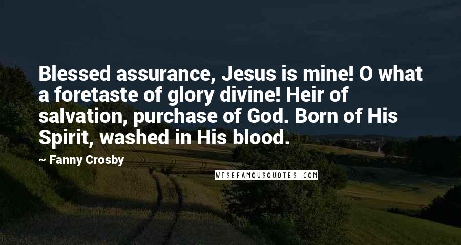 Fanny Crosby Quotes: Blessed assurance, Jesus is mine! O what a foretaste of glory divine! Heir of salvation, purchase of God. Born of His Spirit, washed in His blood.