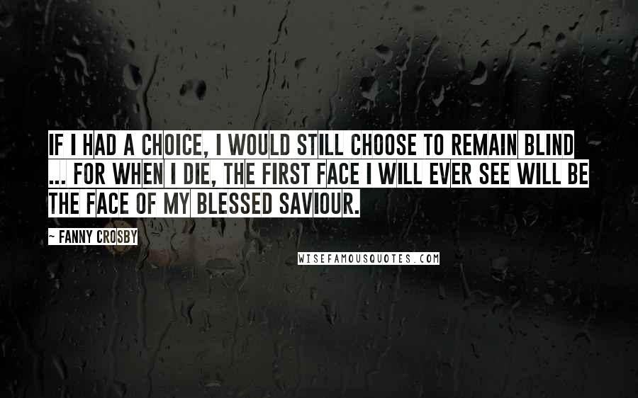 Fanny Crosby Quotes: If I had a choice, I would still choose to remain blind ... for when I die, the first face I will ever see will be the face of my blessed Saviour.
