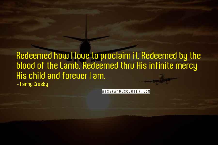 Fanny Crosby Quotes: Redeemed how I love to proclaim it. Redeemed by the blood of the Lamb. Redeemed thru His infinite mercy His child and forever I am.
