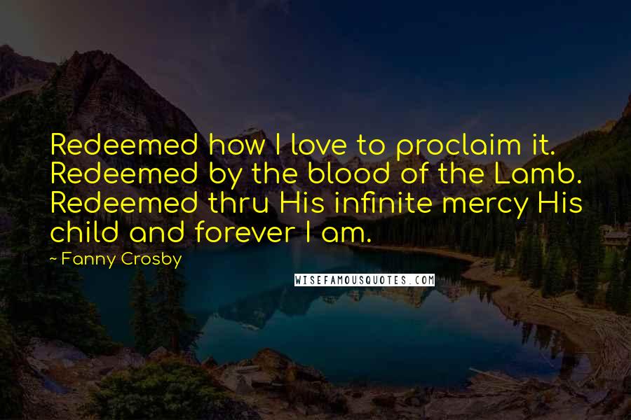 Fanny Crosby Quotes: Redeemed how I love to proclaim it. Redeemed by the blood of the Lamb. Redeemed thru His infinite mercy His child and forever I am.