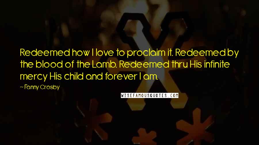 Fanny Crosby Quotes: Redeemed how I love to proclaim it. Redeemed by the blood of the Lamb. Redeemed thru His infinite mercy His child and forever I am.