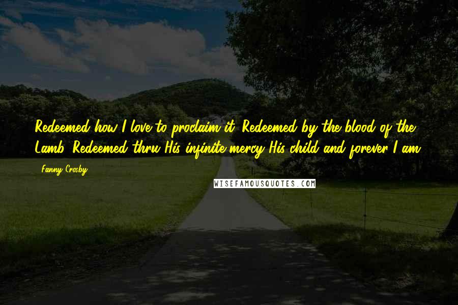 Fanny Crosby Quotes: Redeemed how I love to proclaim it. Redeemed by the blood of the Lamb. Redeemed thru His infinite mercy His child and forever I am.