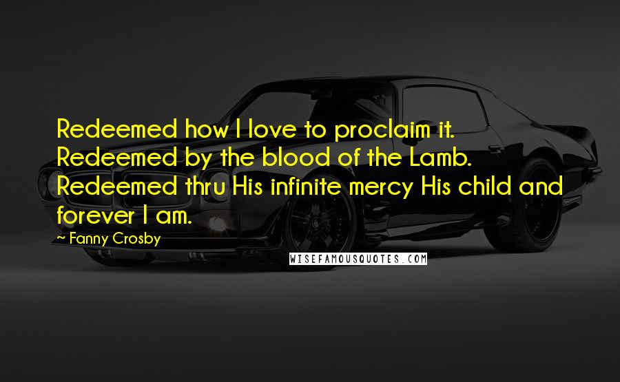 Fanny Crosby Quotes: Redeemed how I love to proclaim it. Redeemed by the blood of the Lamb. Redeemed thru His infinite mercy His child and forever I am.