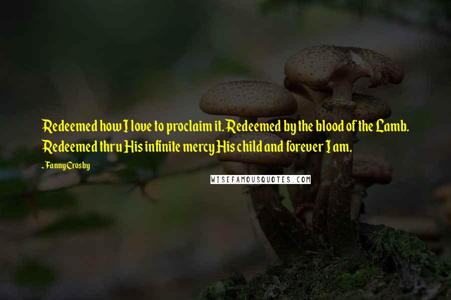 Fanny Crosby Quotes: Redeemed how I love to proclaim it. Redeemed by the blood of the Lamb. Redeemed thru His infinite mercy His child and forever I am.