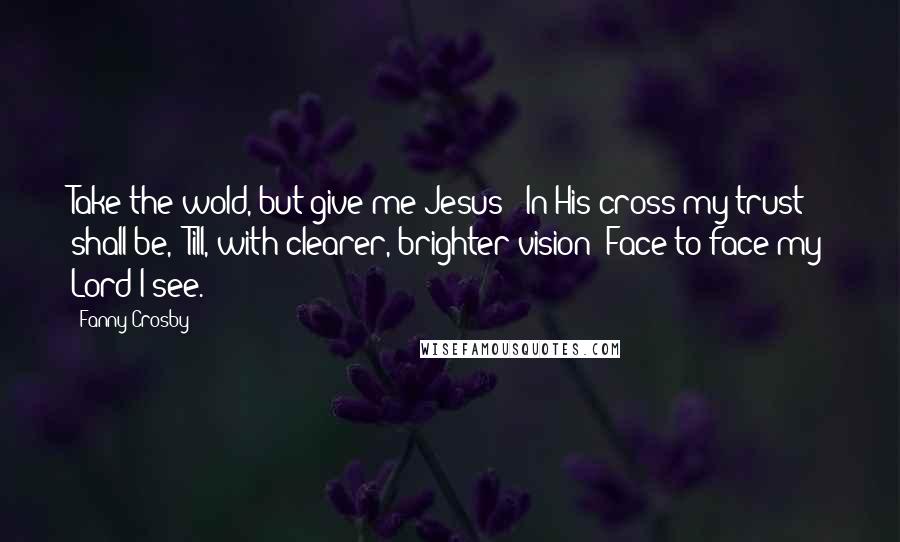 Fanny Crosby Quotes: Take the wold, but give me Jesus;  In His cross my trust shall be,  Till, with clearer, brighter vision  Face to face my Lord I see.
