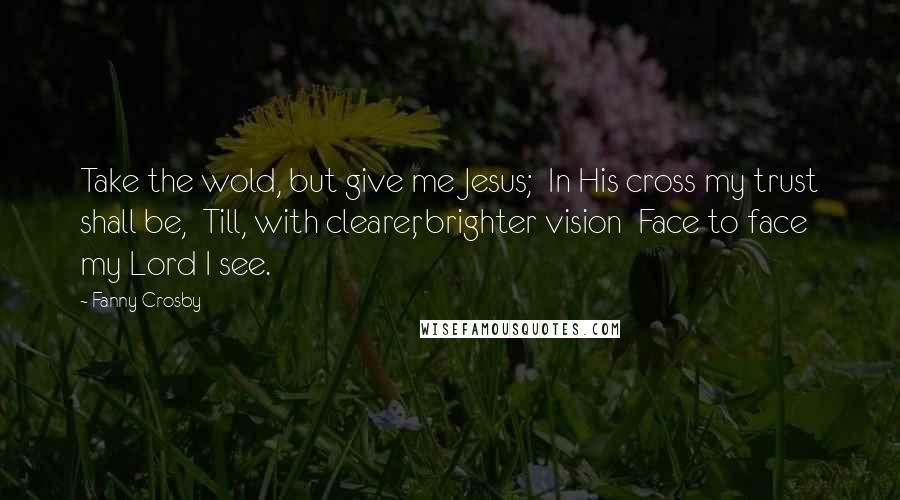 Fanny Crosby Quotes: Take the wold, but give me Jesus;  In His cross my trust shall be,  Till, with clearer, brighter vision  Face to face my Lord I see.