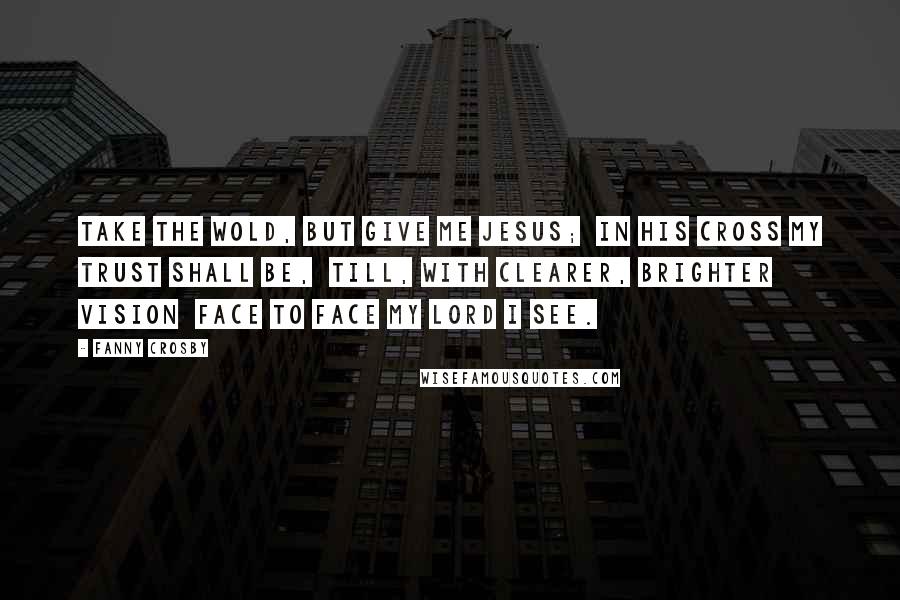 Fanny Crosby Quotes: Take the wold, but give me Jesus;  In His cross my trust shall be,  Till, with clearer, brighter vision  Face to face my Lord I see.