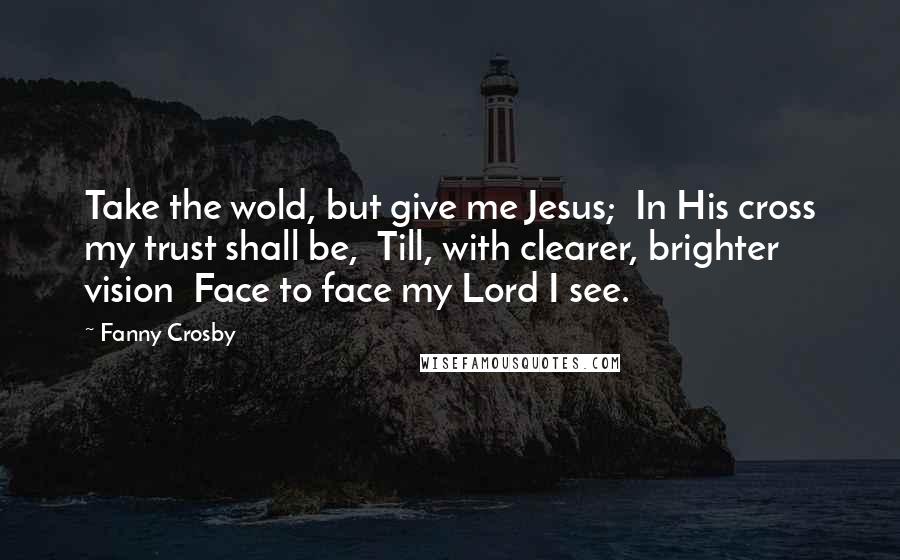 Fanny Crosby Quotes: Take the wold, but give me Jesus;  In His cross my trust shall be,  Till, with clearer, brighter vision  Face to face my Lord I see.