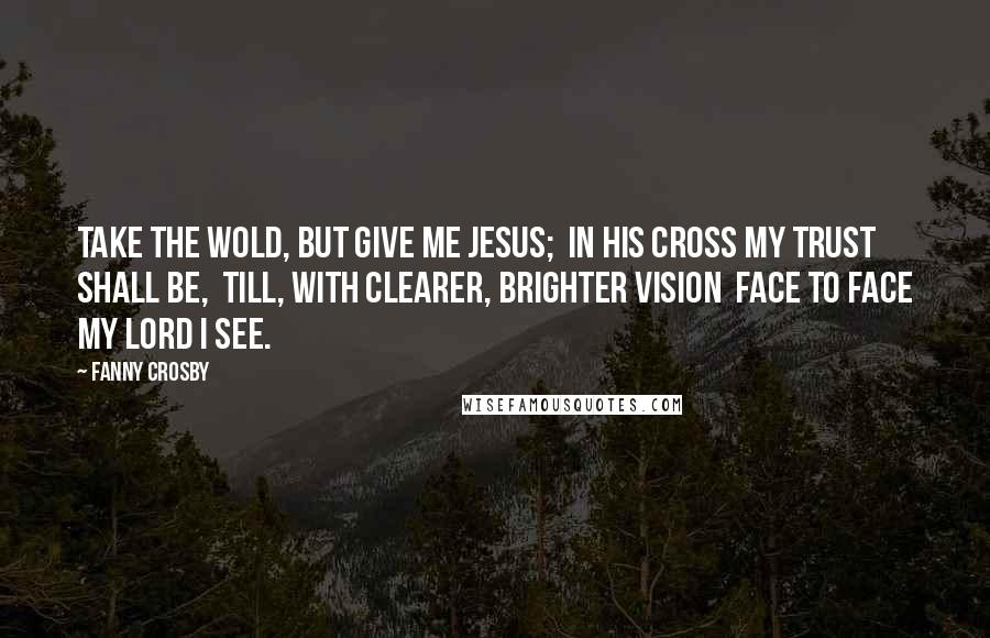 Fanny Crosby Quotes: Take the wold, but give me Jesus;  In His cross my trust shall be,  Till, with clearer, brighter vision  Face to face my Lord I see.