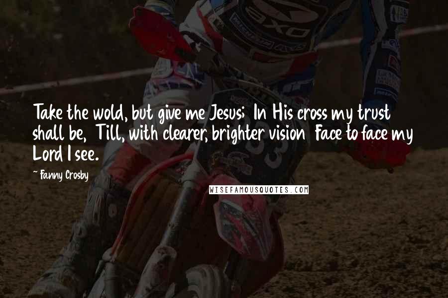 Fanny Crosby Quotes: Take the wold, but give me Jesus;  In His cross my trust shall be,  Till, with clearer, brighter vision  Face to face my Lord I see.