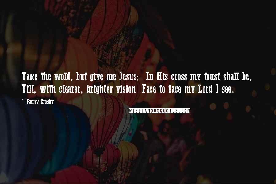 Fanny Crosby Quotes: Take the wold, but give me Jesus;  In His cross my trust shall be,  Till, with clearer, brighter vision  Face to face my Lord I see.