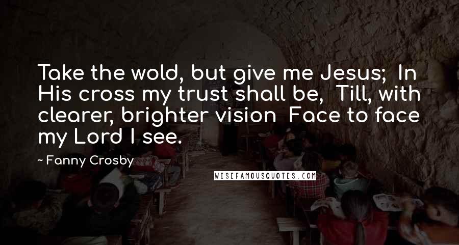 Fanny Crosby Quotes: Take the wold, but give me Jesus;  In His cross my trust shall be,  Till, with clearer, brighter vision  Face to face my Lord I see.