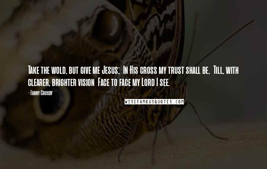 Fanny Crosby Quotes: Take the wold, but give me Jesus;  In His cross my trust shall be,  Till, with clearer, brighter vision  Face to face my Lord I see.