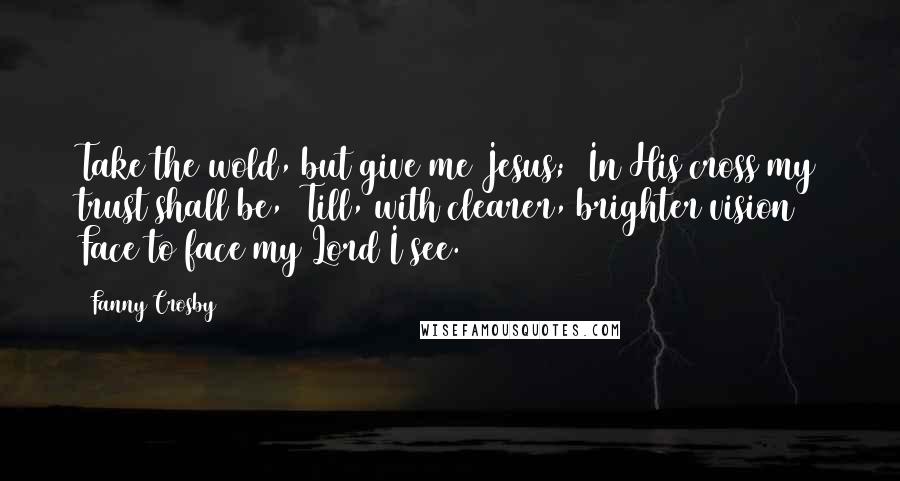 Fanny Crosby Quotes: Take the wold, but give me Jesus;  In His cross my trust shall be,  Till, with clearer, brighter vision  Face to face my Lord I see.