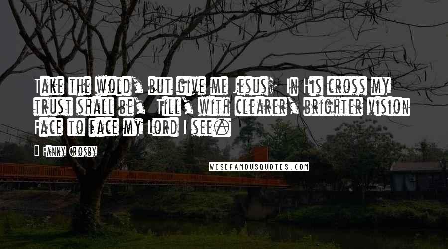 Fanny Crosby Quotes: Take the wold, but give me Jesus;  In His cross my trust shall be,  Till, with clearer, brighter vision  Face to face my Lord I see.