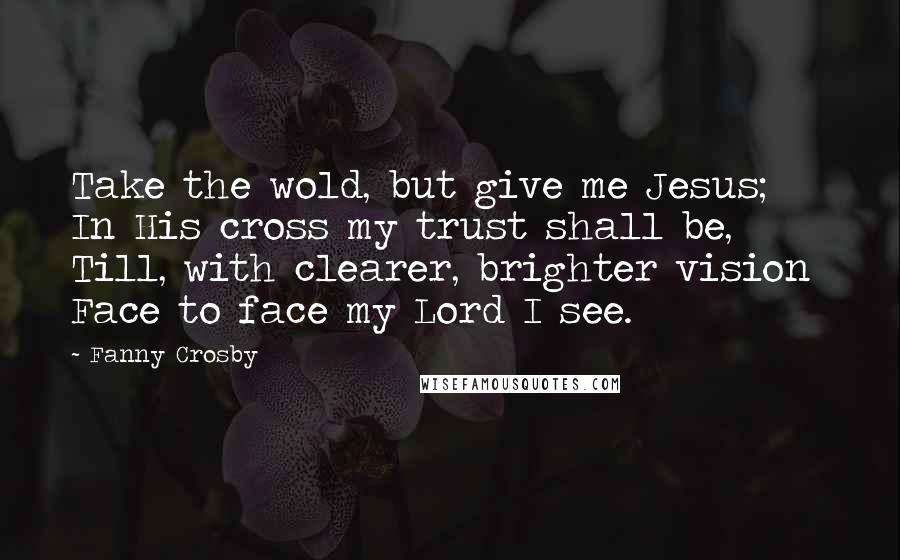 Fanny Crosby Quotes: Take the wold, but give me Jesus;  In His cross my trust shall be,  Till, with clearer, brighter vision  Face to face my Lord I see.