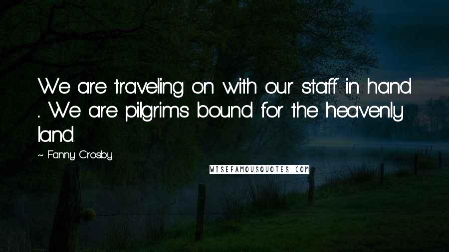Fanny Crosby Quotes: We are traveling on with our staff in hand ... We are pilgrims bound for the heavenly land.